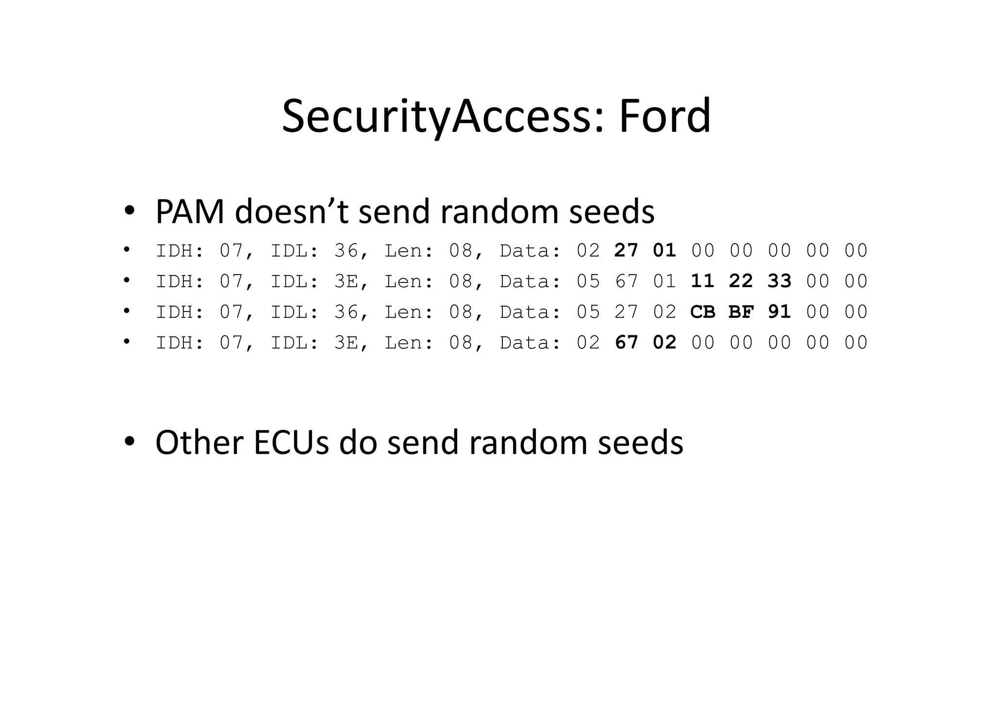 SecurityAccess:	
  Ford	
  
•  PAM	
  doesn’t	
  send	
  random	
  seeds	
  
•  IDH: 07, IDL: 36, Len: 08, Data: 02 27 01 00 00 00 00 00
•  IDH: 07, IDL: 3E, Len: 08, Data: 05 67 01 11 22 33 00 00
•  IDH: 07, IDL: 36, Len: 08, Data: 05 27 02 CB BF 91 00 00
•  IDH: 07, IDL: 3E, Len: 08, Data: 02 67 02 00 00 00 00 00
•  Other	
  ECUs	
  do	
  send	
  random	
  seeds	
  
 