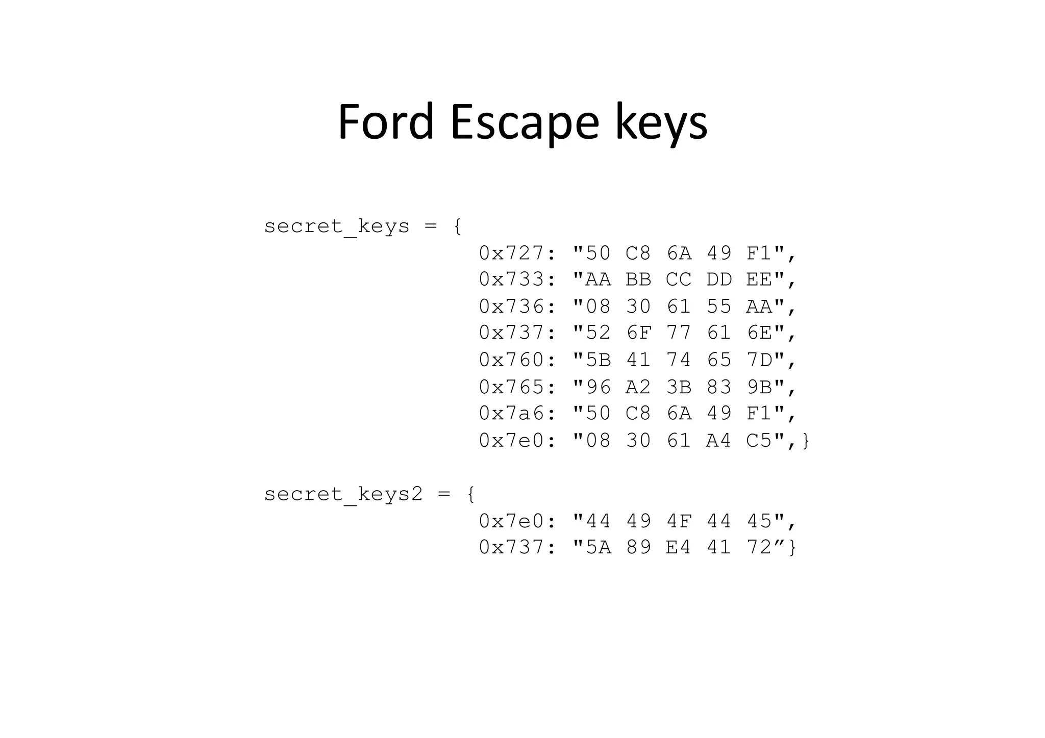 Ford	
  Escape	
  keys	
  
secret_keys = {
0x727: "50 C8 6A 49 F1",
0x733: "AA BB CC DD EE",
0x736: "08 30 61 55 AA",
0x737: "52 6F 77 61 6E",
0x760: "5B 41 74 65 7D",
0x765: "96 A2 3B 83 9B",
0x7a6: "50 C8 6A 49 F1",
0x7e0: "08 30 61 A4 C5",}
secret_keys2 = {
0x7e0: "44 49 4F 44 45",
0x737: "5A 89 E4 41 72”}
 
