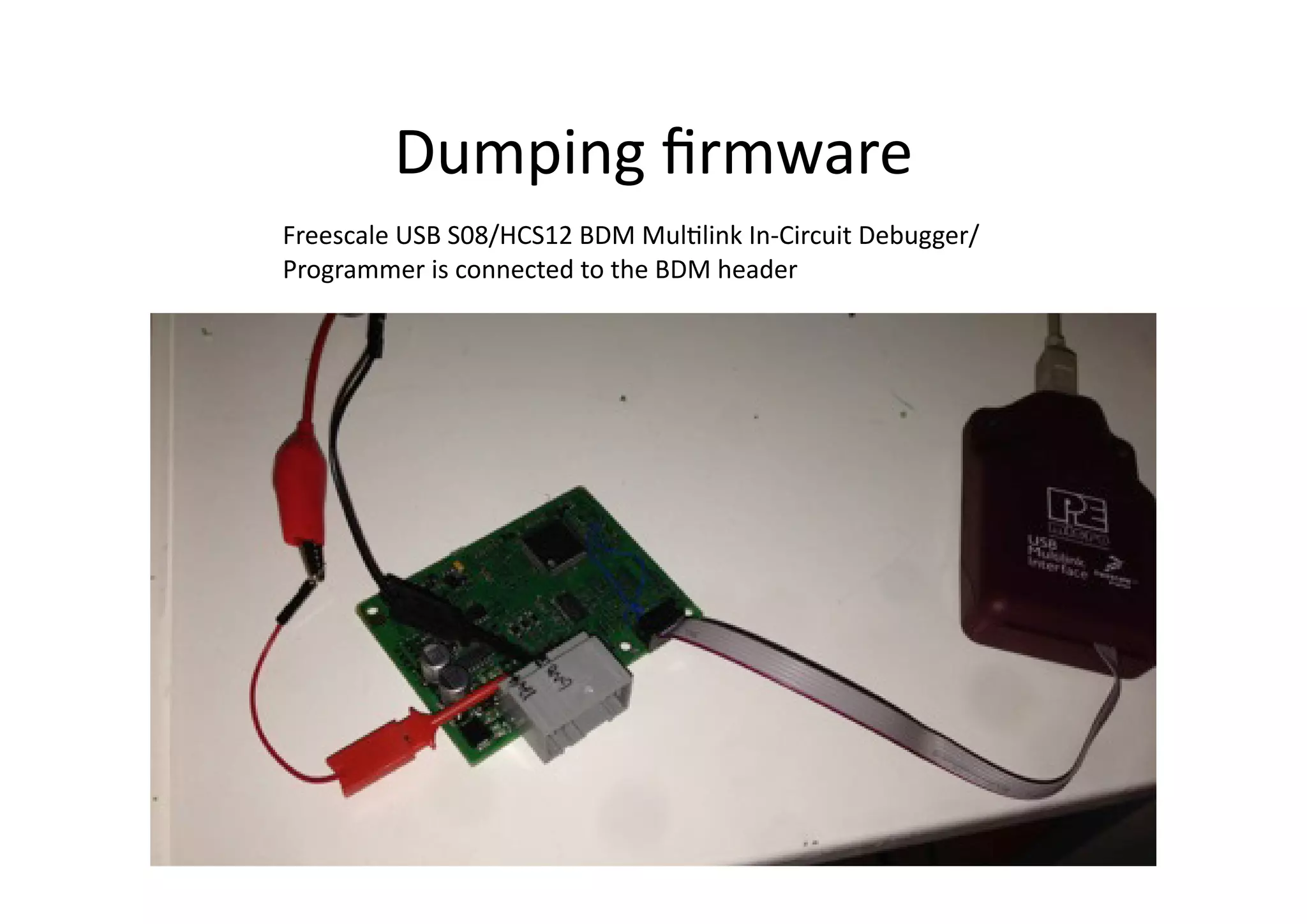 Dumping	
  ﬁrmware	
  
Freescale	
  USB	
  S08/HCS12	
  BDM	
  Mul/link	
  In-­‐Circuit	
  Debugger/
Programmer	
  is	
  connected	
  to	
  the	
  BDM	
  header	
  
 