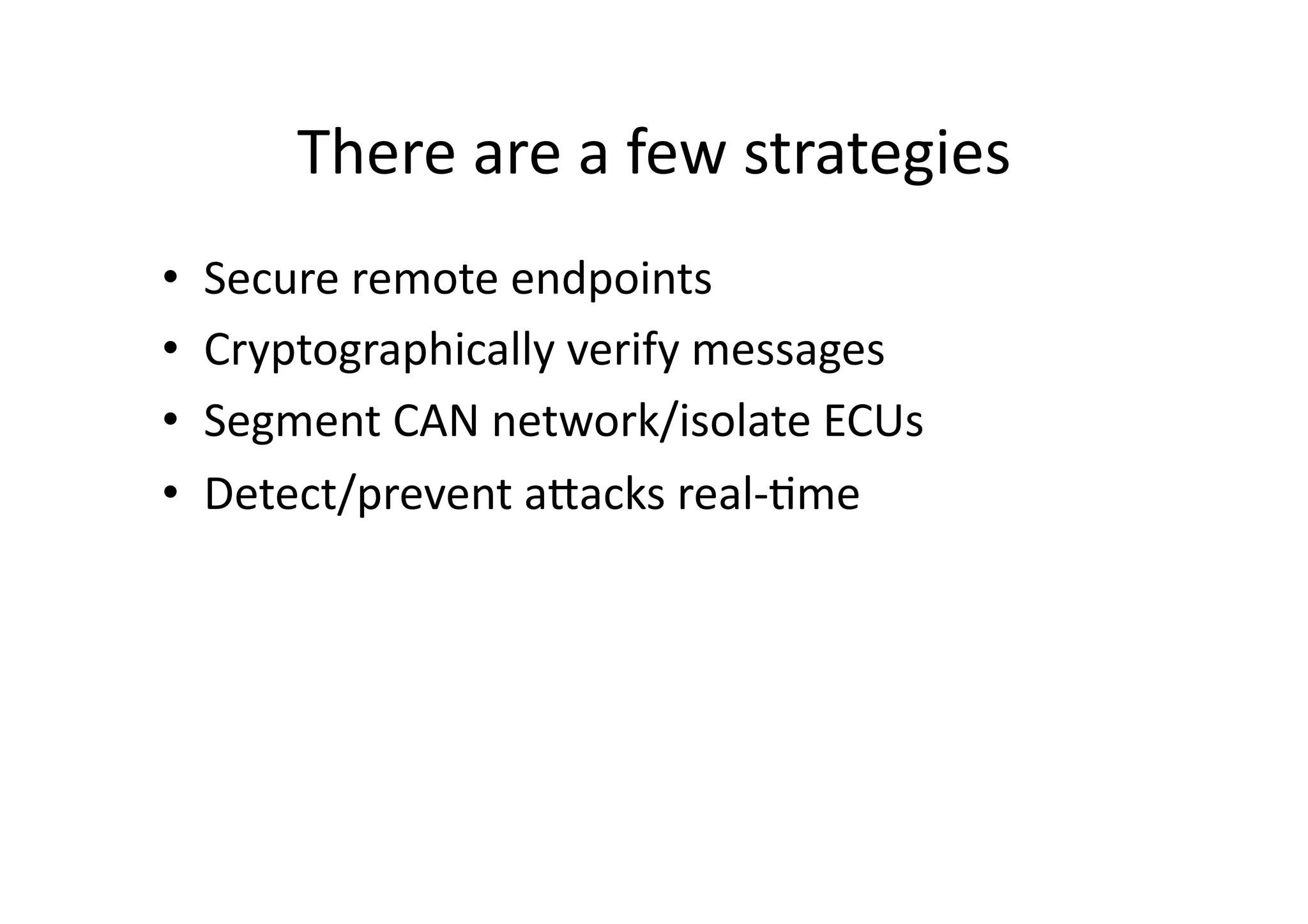 There	
  are	
  a	
  few	
  strategies	
  
•  Secure	
  remote	
  endpoints	
  
•  Cryptographically	
  verify	
  messages	
  
•  Segment	
  CAN	
  network/isolate	
  ECUs	
  
•  Detect/prevent	
  aJacks	
  real-­‐/me	
  
 