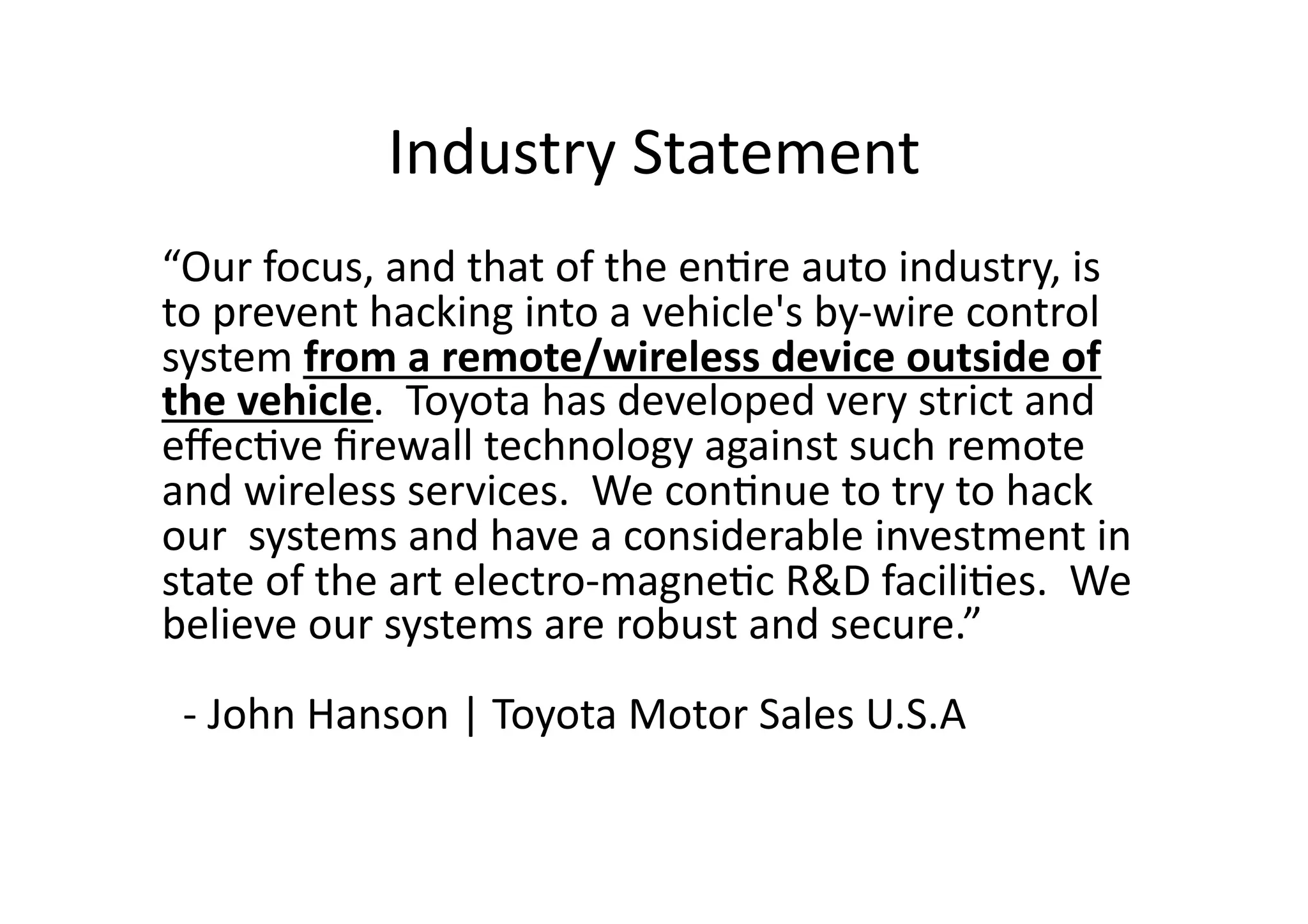 Industry	
  Statement	
  
“Our	
  focus,	
  and	
  that	
  of	
  the	
  en/re	
  auto	
  industry,	
  is	
  
to	
  prevent	
  hacking	
  into	
  a	
  vehicle's	
  by-­‐wire	
  control	
  
system	
  from	
  a	
  remote/wireless	
  device	
  outside	
  of	
  
the	
  vehicle.	
  	
  Toyota	
  has	
  developed	
  very	
  strict	
  and	
  
eﬀec/ve	
  ﬁrewall	
  technology	
  against	
  such	
  remote	
  
and	
  wireless	
  services.	
  	
  We	
  con/nue	
  to	
  try	
  to	
  hack	
  
our	
  	
  systems	
  and	
  have	
  a	
  considerable	
  investment	
  in	
  
state	
  of	
  the	
  art	
  electro-­‐magne/c	
  R&D	
  facili/es.	
  	
  We	
  
believe	
  our	
  systems	
  are	
  robust	
  and	
  secure.”	
  
	
  	
  -­‐	
  John	
  Hanson	
  |	
  Toyota	
  Motor	
  Sales	
  U.S.A	
  
 