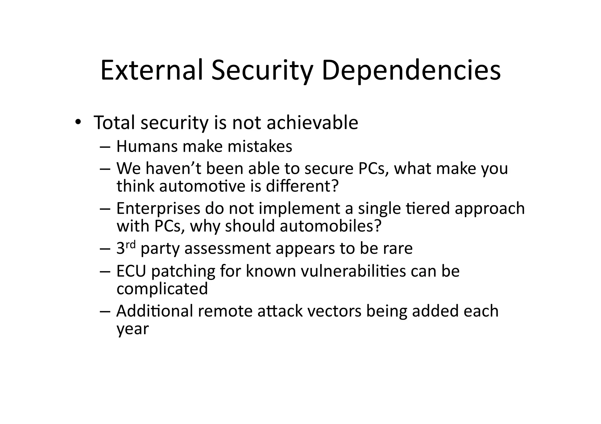 External	
  Security	
  Dependencies	
  
•  Total	
  security	
  is	
  not	
  achievable	
  	
  
–  Humans	
  make	
  mistakes	
  
–  We	
  haven’t	
  been	
  able	
  to	
  secure	
  PCs,	
  what	
  make	
  you	
  
think	
  automo/ve	
  is	
  diﬀerent?	
  
–  Enterprises	
  do	
  not	
  implement	
  a	
  single	
  /ered	
  approach	
  
with	
  PCs,	
  why	
  should	
  automobiles?	
  	
  
–  3rd	
  party	
  assessment	
  appears	
  to	
  be	
  rare	
  
–  ECU	
  patching	
  for	
  known	
  vulnerabili/es	
  can	
  be	
  
complicated	
  
–  Addi/onal	
  remote	
  aJack	
  vectors	
  being	
  added	
  each	
  
year	
  
 