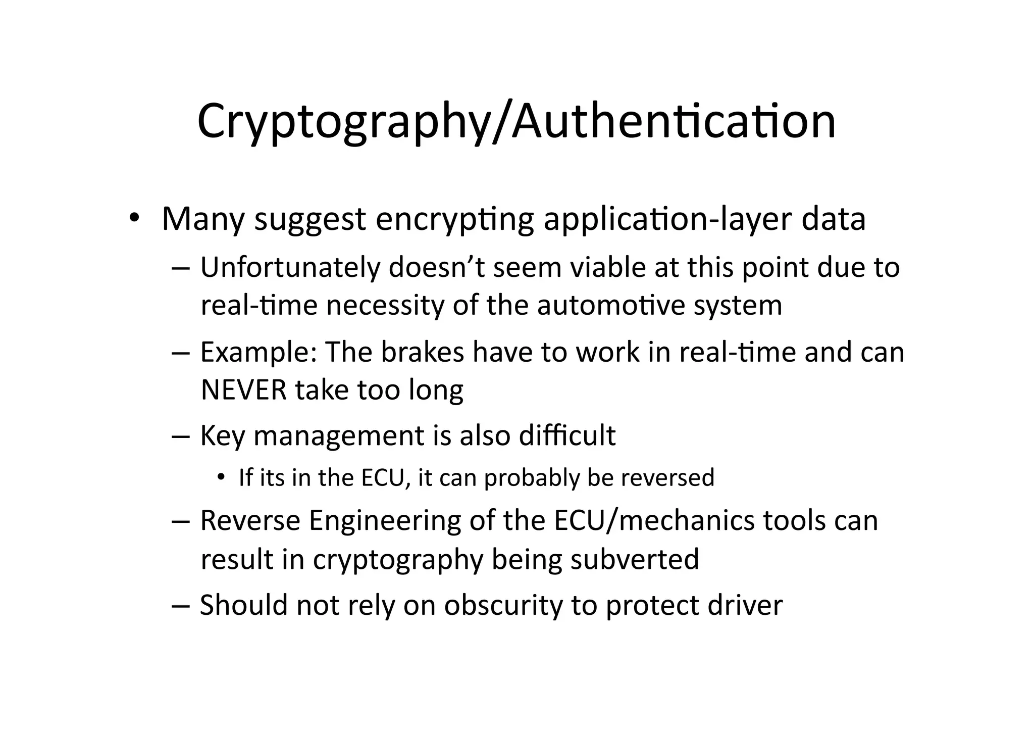 Cryptography/Authen/ca/on	
  
•  Many	
  suggest	
  encryp/ng	
  applica/on-­‐layer	
  data	
  
–  Unfortunately	
  doesn’t	
  seem	
  viable	
  at	
  this	
  point	
  due	
  to	
  
real-­‐/me	
  necessity	
  of	
  the	
  automo/ve	
  system	
  
–  Example:	
  The	
  brakes	
  have	
  to	
  work	
  in	
  real-­‐/me	
  and	
  can	
  
NEVER	
  take	
  too	
  long	
  
–  Key	
  management	
  is	
  also	
  diﬃcult	
  
•  If	
  its	
  in	
  the	
  ECU,	
  it	
  can	
  probably	
  be	
  reversed	
  
–  Reverse	
  Engineering	
  of	
  the	
  ECU/mechanics	
  tools	
  can	
  
result	
  in	
  cryptography	
  being	
  subverted	
  
–  Should	
  not	
  rely	
  on	
  obscurity	
  to	
  protect	
  driver	
  
 