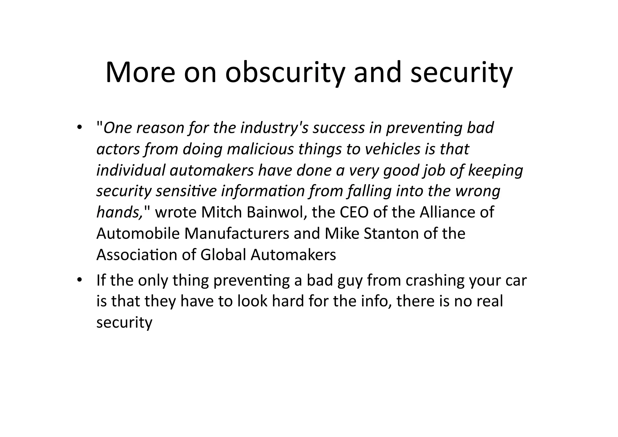 More	
  on	
  obscurity	
  and	
  security	
  
•  "One	
  reason	
  for	
  the	
  industry's	
  success	
  in	
  preven4ng	
  bad	
  
actors	
  from	
  doing	
  malicious	
  things	
  to	
  vehicles	
  is	
  that	
  
individual	
  automakers	
  have	
  done	
  a	
  very	
  good	
  job	
  of	
  keeping	
  
security	
  sensi4ve	
  informa4on	
  from	
  falling	
  into	
  the	
  wrong	
  
hands,"	
  wrote	
  Mitch	
  Bainwol,	
  the	
  CEO	
  of	
  the	
  Alliance	
  of	
  
Automobile	
  Manufacturers	
  and	
  Mike	
  Stanton	
  of	
  the	
  
Associa/on	
  of	
  Global	
  Automakers	
  
•  If	
  the	
  only	
  thing	
  preven/ng	
  a	
  bad	
  guy	
  from	
  crashing	
  your	
  car	
  
is	
  that	
  they	
  have	
  to	
  look	
  hard	
  for	
  the	
  info,	
  there	
  is	
  no	
  real	
  
security	
  
 