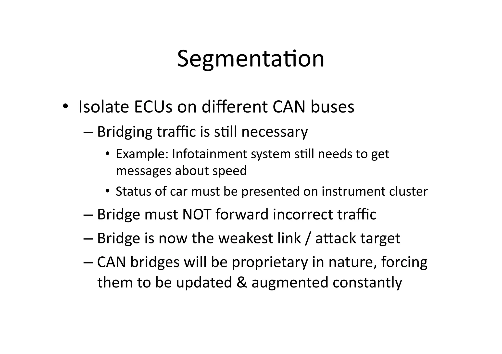 Segmenta/on	
  
•  Isolate	
  ECUs	
  on	
  diﬀerent	
  CAN	
  buses	
  
– Bridging	
  traﬃc	
  is	
  s/ll	
  necessary	
  
•  Example:	
  Infotainment	
  system	
  s/ll	
  needs	
  to	
  get	
  
messages	
  about	
  speed	
  
•  Status	
  of	
  car	
  must	
  be	
  presented	
  on	
  instrument	
  cluster	
  
– Bridge	
  must	
  NOT	
  forward	
  incorrect	
  traﬃc	
  
– Bridge	
  is	
  now	
  the	
  weakest	
  link	
  /	
  aJack	
  target	
  
– CAN	
  bridges	
  will	
  be	
  proprietary	
  in	
  nature,	
  forcing	
  
them	
  to	
  be	
  updated	
  &	
  augmented	
  constantly	
  
 