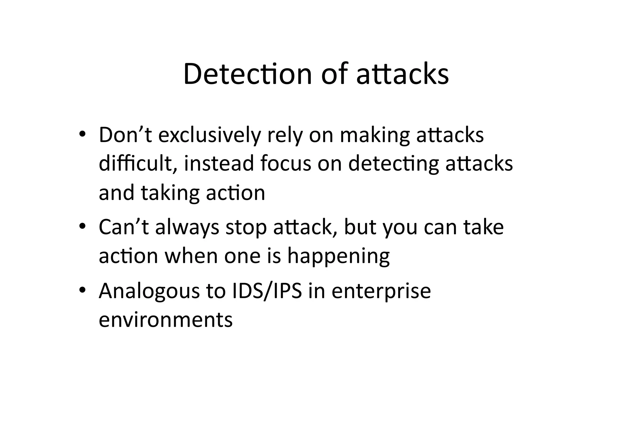 Detec/on	
  of	
  aJacks	
  
•  Don’t	
  exclusively	
  rely	
  on	
  making	
  aJacks	
  
diﬃcult,	
  instead	
  focus	
  on	
  detec/ng	
  aJacks	
  
and	
  taking	
  ac/on	
  
•  Can’t	
  always	
  stop	
  aJack,	
  but	
  you	
  can	
  take	
  
ac/on	
  when	
  one	
  is	
  happening	
  
•  Analogous	
  to	
  IDS/IPS	
  in	
  enterprise	
  
environments	
  
 