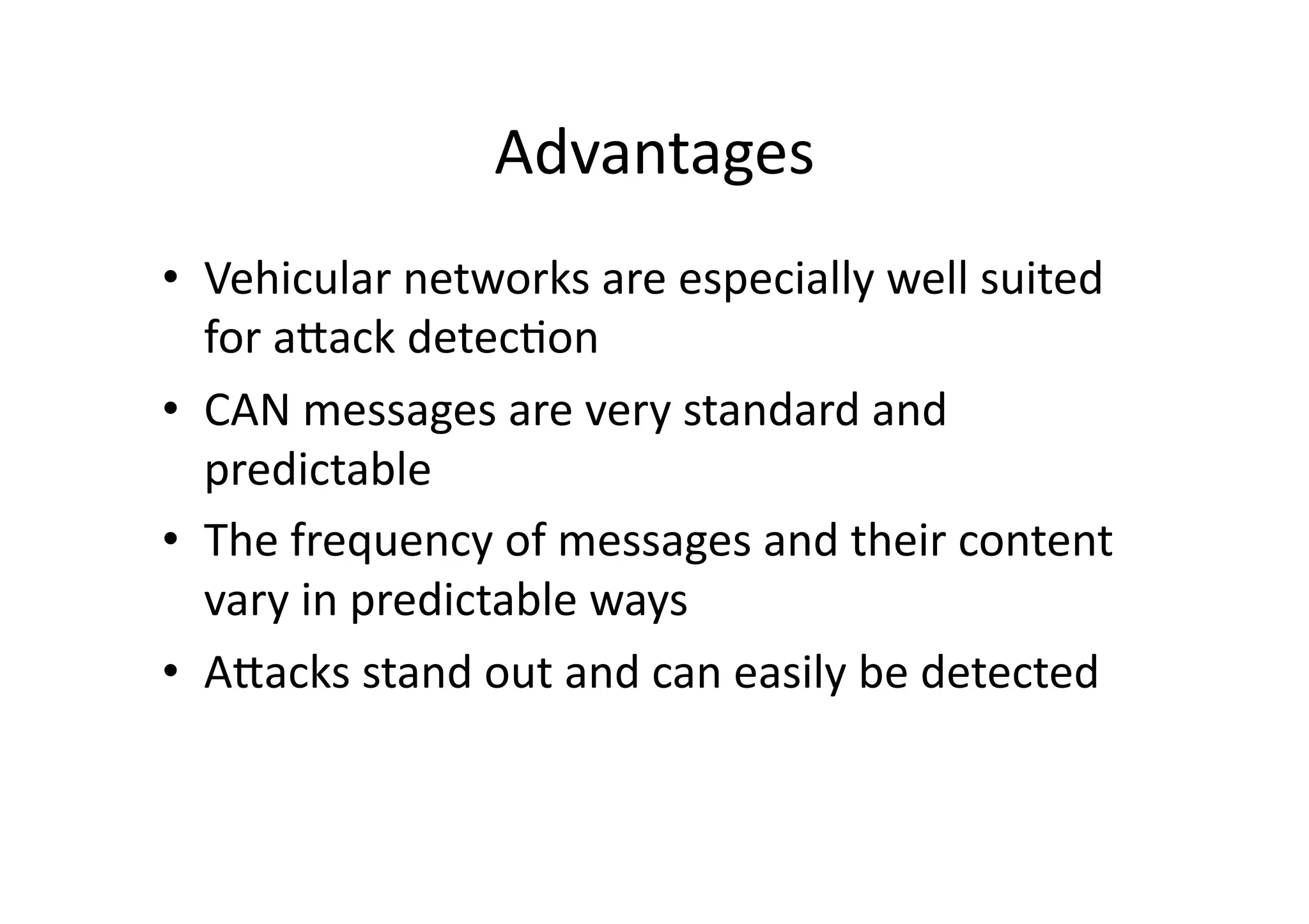 Advantages	
  
•  Vehicular	
  networks	
  are	
  especially	
  well	
  suited	
  
for	
  aJack	
  detec/on	
  
•  CAN	
  messages	
  are	
  very	
  standard	
  and	
  
predictable	
  
•  The	
  frequency	
  of	
  messages	
  and	
  their	
  content	
  
vary	
  in	
  predictable	
  ways	
  
•  AJacks	
  stand	
  out	
  and	
  can	
  easily	
  be	
  detected	
  
 