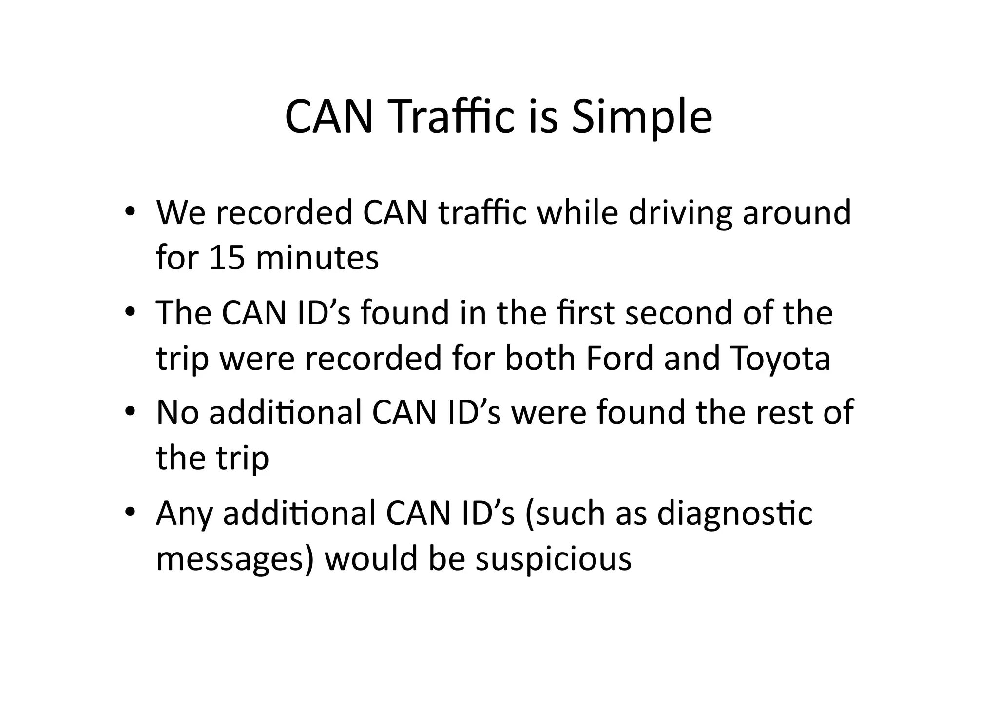 CAN	
  Traﬃc	
  is	
  Simple	
  
•  We	
  recorded	
  CAN	
  traﬃc	
  while	
  driving	
  around	
  
for	
  15	
  minutes	
  
•  The	
  CAN	
  ID’s	
  found	
  in	
  the	
  ﬁrst	
  second	
  of	
  the	
  
trip	
  were	
  recorded	
  for	
  both	
  Ford	
  and	
  Toyota	
  
•  No	
  addi/onal	
  CAN	
  ID’s	
  were	
  found	
  the	
  rest	
  of	
  
the	
  trip	
  
•  Any	
  addi/onal	
  CAN	
  ID’s	
  (such	
  as	
  diagnos/c	
  
messages)	
  would	
  be	
  suspicious	
  
 