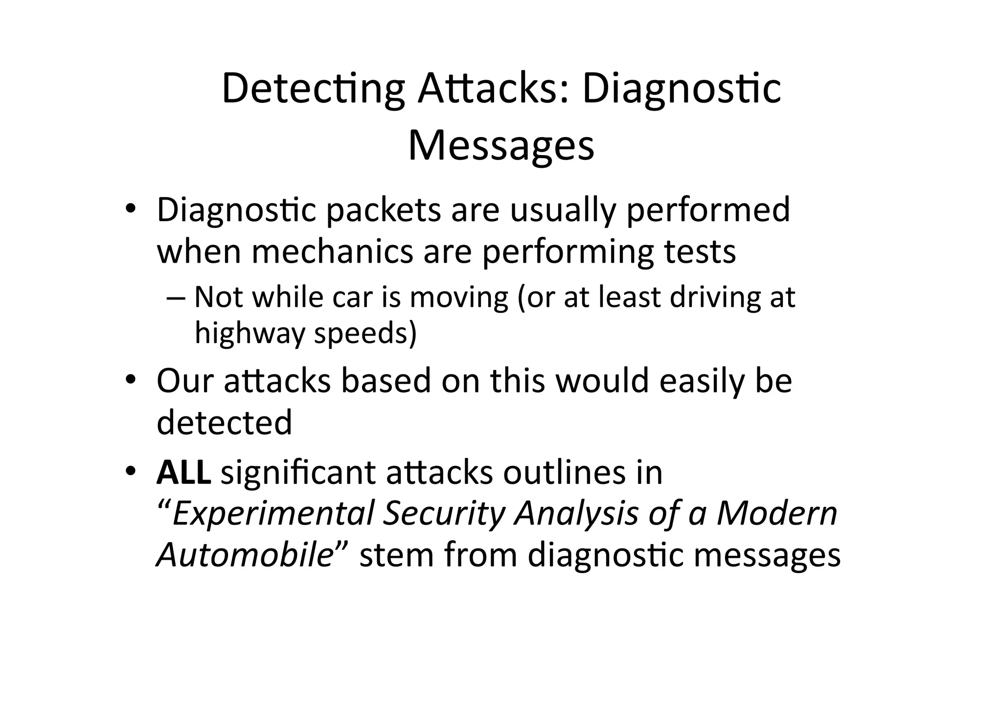 Detec/ng	
  AJacks:	
  Diagnos/c	
  
Messages	
  
•  Diagnos/c	
  packets	
  are	
  usually	
  performed	
  
when	
  mechanics	
  are	
  performing	
  tests	
  
– Not	
  while	
  car	
  is	
  moving	
  (or	
  at	
  least	
  driving	
  at	
  
highway	
  speeds)	
  
•  Our	
  aJacks	
  based	
  on	
  this	
  would	
  easily	
  be	
  
detected	
  
•  ALL	
  signiﬁcant	
  aJacks	
  outlines	
  in	
  
“Experimental	
  Security	
  Analysis	
  of	
  a	
  Modern	
  
Automobile”	
  stem	
  from	
  diagnos/c	
  messages	
  
 