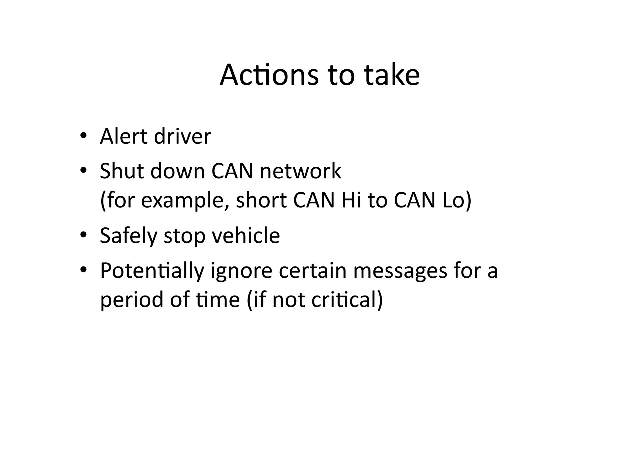 Ac/ons	
  to	
  take	
  
•  Alert	
  driver	
  
•  Shut	
  down	
  CAN	
  network	
  	
  
(for	
  example,	
  short	
  CAN	
  Hi	
  to	
  CAN	
  Lo)	
  
•  Safely	
  stop	
  vehicle	
  
•  Poten/ally	
  ignore	
  certain	
  messages	
  for	
  a	
  
period	
  of	
  /me	
  (if	
  not	
  cri/cal)	
  
 