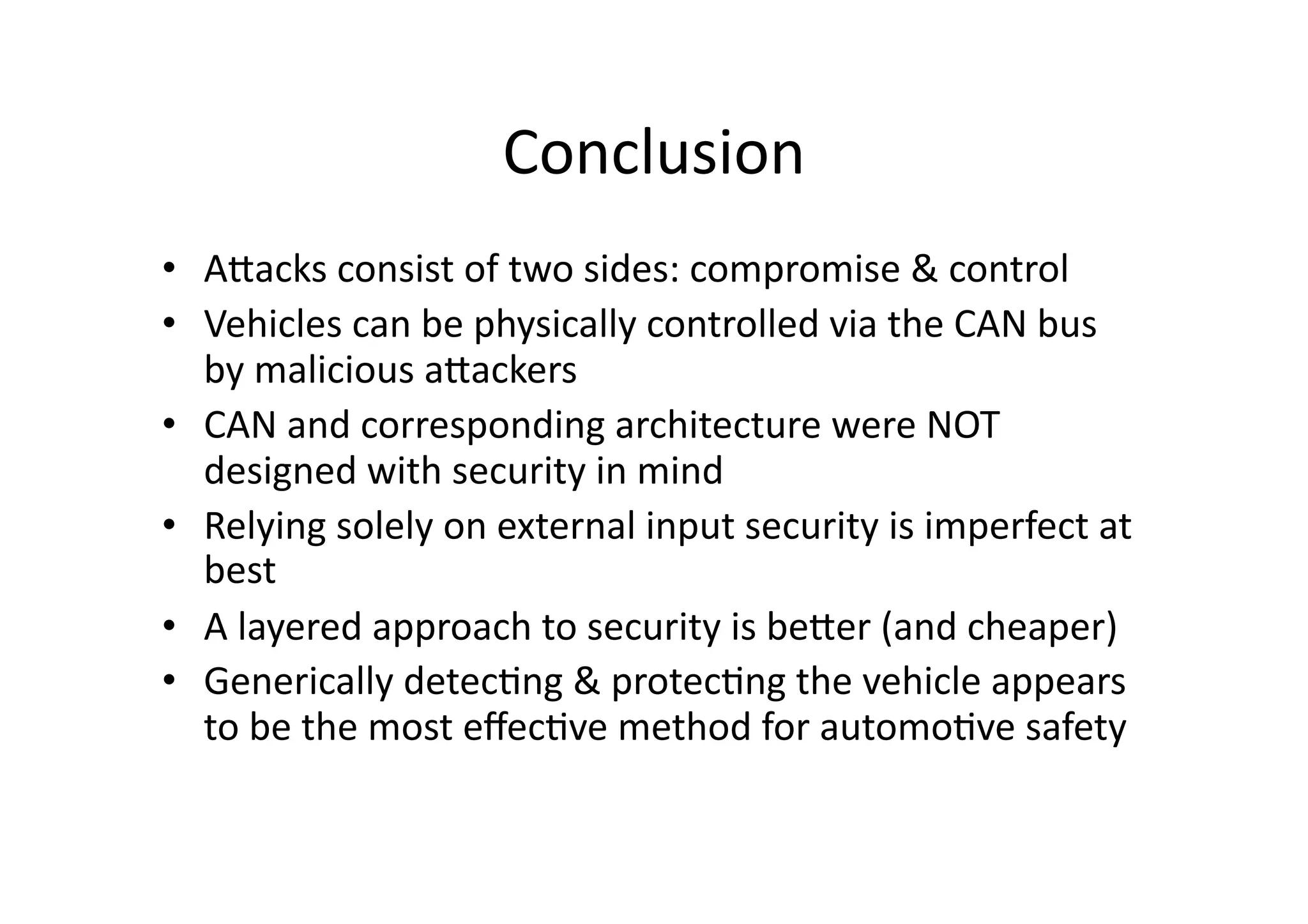 Conclusion	
  
•  AJacks	
  consist	
  of	
  two	
  sides:	
  compromise	
  &	
  control	
  
•  Vehicles	
  can	
  be	
  physically	
  controlled	
  via	
  the	
  CAN	
  bus	
  
by	
  malicious	
  aJackers	
  
•  CAN	
  and	
  corresponding	
  architecture	
  were	
  NOT	
  
designed	
  with	
  security	
  in	
  mind	
  
•  Relying	
  solely	
  on	
  external	
  input	
  security	
  is	
  imperfect	
  at	
  
best	
  
•  A	
  layered	
  approach	
  to	
  security	
  is	
  beJer	
  (and	
  cheaper)	
  
•  Generically	
  detec/ng	
  &	
  protec/ng	
  the	
  vehicle	
  appears	
  
to	
  be	
  the	
  most	
  eﬀec/ve	
  method	
  for	
  automo/ve	
  safety	
  
 