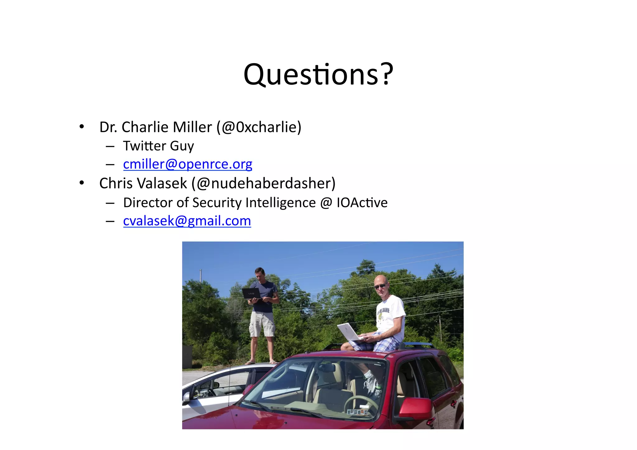 Ques/ons?	
  
•  Dr.	
  Charlie	
  Miller	
  (@0xcharlie)	
  
–  TwiJer	
  Guy	
  
–  cmiller@openrce.org	
  
•  Chris	
  Valasek	
  (@nudehaberdasher)	
  
–  Director	
  of	
  Security	
  Intelligence	
  @	
  IOAc/ve	
  
–  cvalasek@gmail.com	
  
 