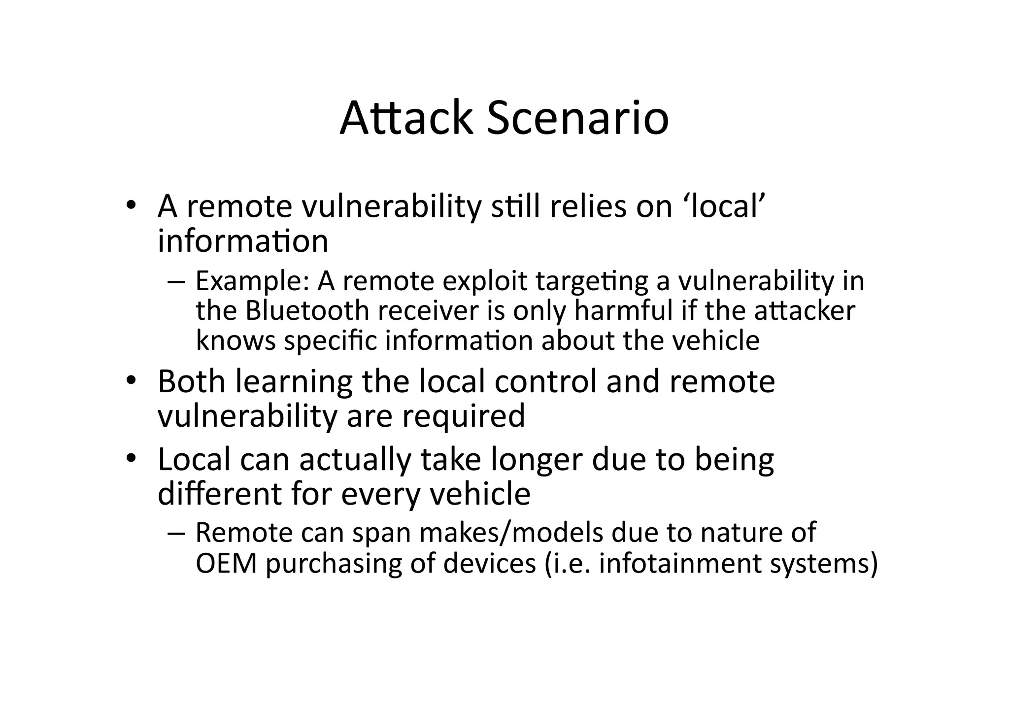 AJack	
  Scenario	
  
•  A	
  remote	
  vulnerability	
  s/ll	
  relies	
  on	
  ‘local’	
  
informa/on	
  
–  Example:	
  A	
  remote	
  exploit	
  targe/ng	
  a	
  vulnerability	
  in	
  
the	
  Bluetooth	
  receiver	
  is	
  only	
  harmful	
  if	
  the	
  aJacker	
  
knows	
  speciﬁc	
  informa/on	
  about	
  the	
  vehicle	
  
•  Both	
  learning	
  the	
  local	
  control	
  and	
  remote	
  
vulnerability	
  are	
  required	
  	
  
•  Local	
  can	
  actually	
  take	
  longer	
  due	
  to	
  being	
  
diﬀerent	
  for	
  every	
  vehicle	
  
–  Remote	
  can	
  span	
  makes/models	
  due	
  to	
  nature	
  of	
  
OEM	
  purchasing	
  of	
  devices	
  (i.e.	
  infotainment	
  systems)	
  
 