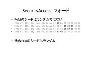 SecurityAccess:	
   	
  
•  PAM 	
  
•  IDH: 07, IDL: 36, Len: 08, Data: 02 27 01 00 00 00 00 00
•  IDH: 07, IDL: 3E, Len: 08, Data: 05 67 01 11 22 33 00 00
•  IDH: 07, IDL: 36, Len: 08, Data: 05 27 02 CB BF 91 00 00
•  IDH: 07, IDL: 3E, Len: 08, Data: 02 67 02 00 00 00 00 00
•  ECU 	
  
 
