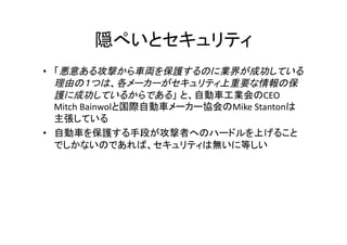  
•  悪意ある攻撃から車両を保護するのに業界が成功している
理由の１つは、各メーカーがセキュリティ上重要な情報の保
護に成功しているからである CEO 	
  
Mitch	
  Bainwol Mike	
  Stanton
	
  
• 
	
  
 