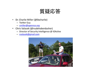  
•  Dr.	
  Charlie	
  Miller	
  (@0xcharlie)	
  
–  Twimer	
  Guy	
  
–  cmiller@openrce.org	
  
•  Chris	
  Valasek	
  (@nudehaberdasher)	
  
–  Director	
  of	
  Security	
  Intelligence	
  @	
  IOAceve	
  
–  cvalasek@gmail.com	
  
 