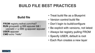 Chris Van Tuin
Chief Technologist, NA West / Silicon Valley
cvantuin@redhat.co
• Treat build file as a Blueprint
• Version control build file
• Don’t login to build/configure
• Be explicit with versions, not latest
• Always list registry pulling FROM
• Specify USER, default is root
• Each Run creates a new layer
BUILD FILE BEST PRACTICES
FROM registry.redhat.com/rhel7
RUN groupadd -g 999 appuser && 
useradd -r -u 999 -g appuser appuser
USER appuser
CMD echo “Hello”
Build file
 