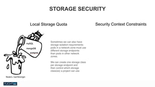 Chris Van Tuin
Chief Technologist, NA West / Silicon Valley
cvantuin@redhat.co
Local Storage Quota Security Context Constraints
STORAGE SECURITY
Sometimes we can also have
storage isolation requirements:  
pods in a network zone must use
different storage endpoints  
than pods in other network
zones.
We can create one storage class
per storage endpoint and  
then control which storage
class(es) a project can use
 