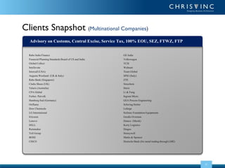 Clients Snapshot (Multinational Companies)
Advisory on Customs, Central Excise, Service Tax, 100% EOU, SEZ, FTWZ, FTP
Rabo India Finance
Financial Planning Standards Board of US and India
Global Collect
Intellevate
Intercall (USA)
Augusta Westland (UK & Italy)
Rabo Bank (Singapore)
Clarks Shoes (UK)
Talaris (Australia)
CPA Global
Forbes Patvolk
Hamburg Sud (Germany)
Oriflame
Dow Chemicals
LG International
Ericsson
Lenovo
DELL
Rainmaker
Toll Group
BOSE
CISCO

GE India
Volkswagen
YCH
Walmart
Team Global
SPIG (Italy)
ZTE
Sinochem
Hurix
Li & Fung
Ingram Micro
GEA Process Engineering
Schwing Stetter
Lafarge
Soilmec Foundation Equipments
Geodis Overseas
Damco (Mersk)
Kerry Logistics
Diageo
Honeywell
Marks & Spencer
Deutsche Bank (for metal trading through LME)

22

 
