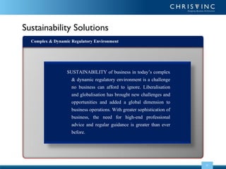 Sustainability Solutions
Complex & Dynamic Regulatory Environment

SUSTAINABILITY of business in today’s complex
& dynamic regulatory environment is a challenge
no business can afford to ignore. Liberalisation
and globalisation has brought new challenges and
opportunities and added a global dimension to
business operations. With greater sophistication of
business, the need for high-end professional
advice and regular guidance is greater than ever
before.

03

 