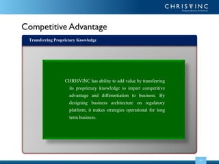 Competitive Advantage
Transferring Proprietary Knowledge

CHRISVINC has ability to add value by transferring
its proprietary knowledge to impart competitive
advantage and differentiation to business. By
designing business architecture on regulatory
platform, it makes strategies operational for long
term business.

04

 