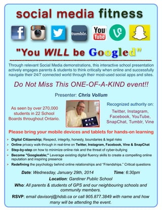 social media fitness
"You WILL be Googled"
Through relevant Social Media demonstrations, this interactive school presentation
actively engages parents & students to think critically when online and successfully
navigate their 24/7 connected world through their most-used social apps and sites.!

Do Not Miss This ONE-OF-A-KIND event!!
Presenter: Chris Vollum
As seen by over 270,000
students in 22 School
Boards throughout Ontario.

Recognized authority on:
Twitter, Instagram,
Facebook, YouTube,
SnapChat, Tumblr, Vine

Please bring your mobile devices and tablets for hands-on learning
! Digital Citizenship; Respect, integrity, honesty, boundaries & legal risks
! Online privacy walk-through in real-time on Twitter, Instagram, Facebook, Vine & SnapChat
! Step-by-step on how to minimize online risk and the threat of cyber-bullying
! Become "Googleable;" Leverage existing digital fluency skills to create a compelling online

reputation and inspiring presence
! Redefining the psychology behind online relationships and “Friendships.” Critical questions

Date: Wednesday, January 29th, 2014
Time: 6:30pm
Location: Gardiner Public School
Who: All parents & students of GPS and our neighbouring schools and
community members.
RSVP: email davisonj@hdsb.ca or call 905.877.3849 with name and how
many will be attending the event.

 