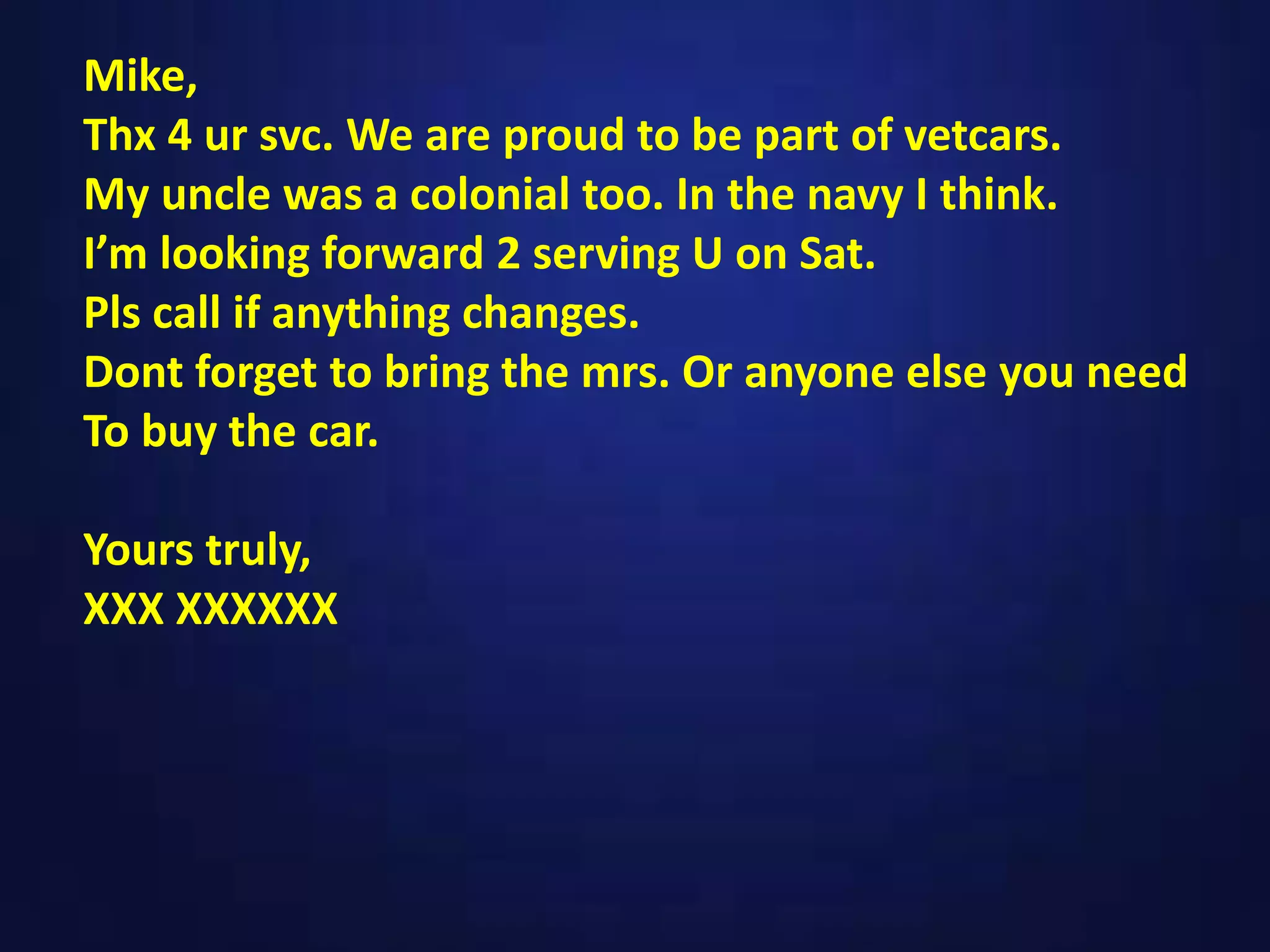 Mike,
Thx 4 ur svc. We are proud to be part of vetcars.
My uncle was a colonial too. In the navy I think.
I’m looking forward 2 serving U on Sat.
Pls call if anything changes.
Dont forget to bring the mrs. Or anyone else you need
To buy the car.
Yours truly,
XXX XXXXXX
