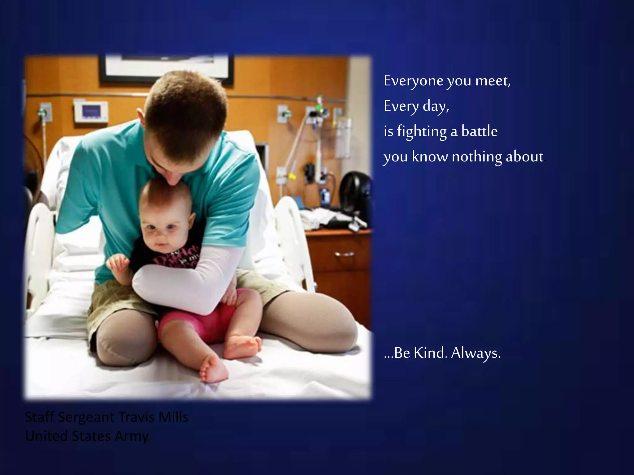 Everyone you meet,
Every day,
is fighting a battle
you know nothing about.
…BeKind. Always.
Staff Sergeant Travis Mills
United States Army