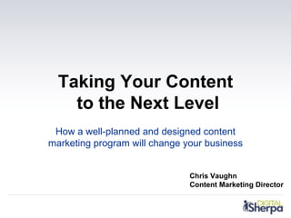Taking Your Content
    to the Next Level
 How a well-planned and designed content
marketing program will change your business


                               Chris Vaughn
                               Content Marketing Director
 