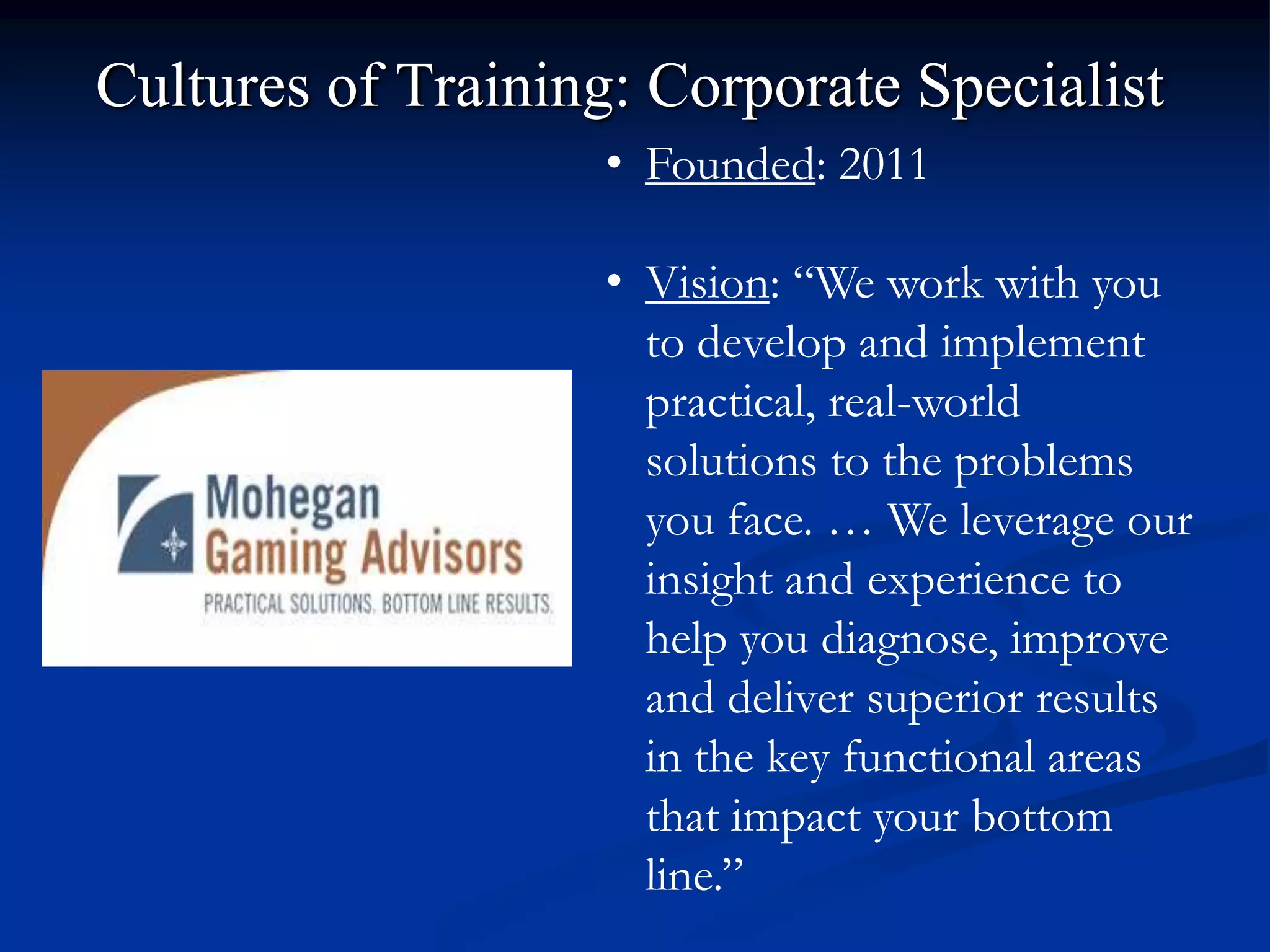 Cultures of Training: Corporate Specialist
                    • Founded: 2011

                    • Vision: “We work with you
                      to develop and implement
                      practical, real-world
                      solutions to the problems
                      you face. … We leverage our
                      insight and experience to
                      help you diagnose, improve
                      and deliver superior results
                      in the key functional areas
                      that impact your bottom
                      line.”
 