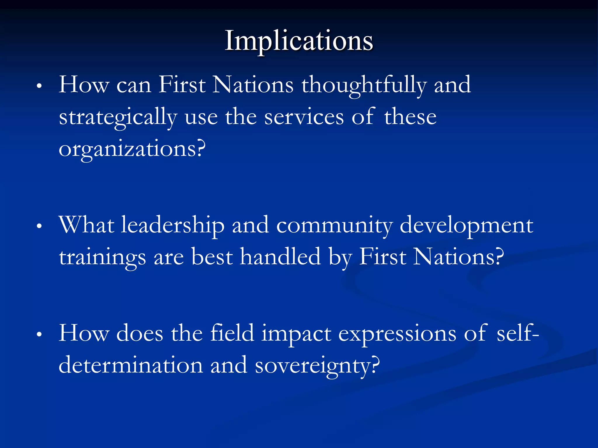 Implications
•   How can First Nations thoughtfully and
    strategically use the services of these
    organizations?

•   What leadership and community development
    trainings are best handled by First Nations?

•   How does the field impact expressions of self-
    determination and sovereignty?
 