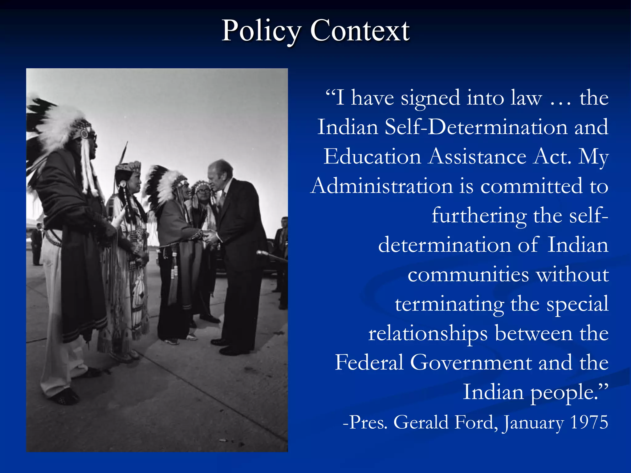 Policy Context

       “I have signed into law … the
      Indian Self-Determination and
       Education Assistance Act. My
      Administration is committed to
                  furthering the self-
            determination of Indian
                communities without
              terminating the special
           relationships between the
        Federal Government and the
                      Indian people.”
         -Pres. Gerald Ford, January 1975
 