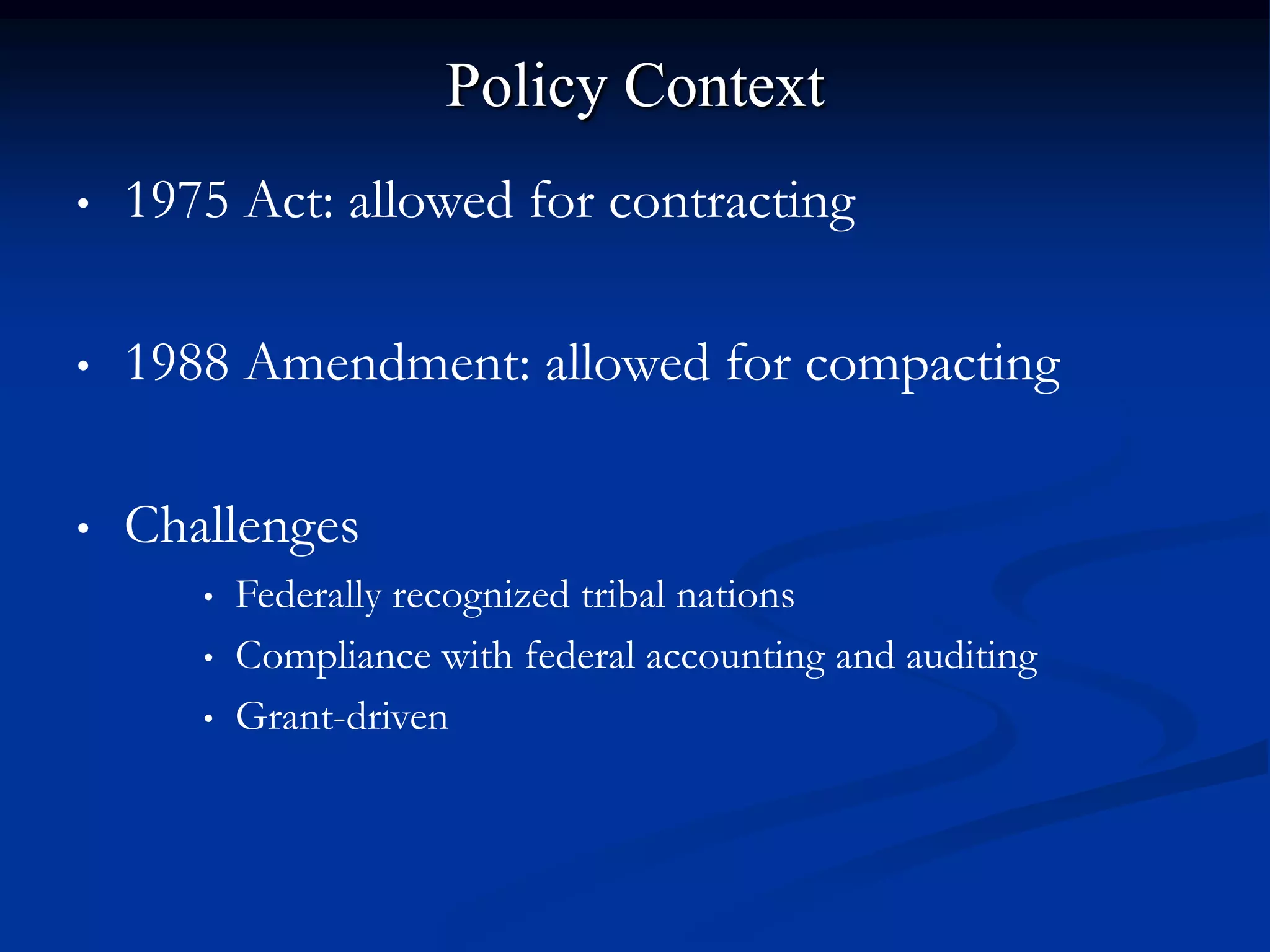 Policy Context
•   1975 Act: allowed for contracting

•   1988 Amendment: allowed for compacting

•   Challenges
       •   Federally recognized tribal nations
       •   Compliance with federal accounting and auditing
       •   Grant-driven
 