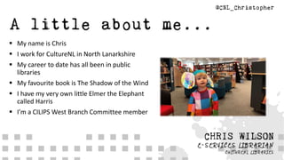  My name is Chris
 I work for CultureNL in North Lanarkshire
 My career to date has all been in public
libraries
 My favourite book is The Shadow of the Wind
 I have my very own little Elmer the Elephant
called Harris
 I’m a CILIPS West Branch Committee member
 