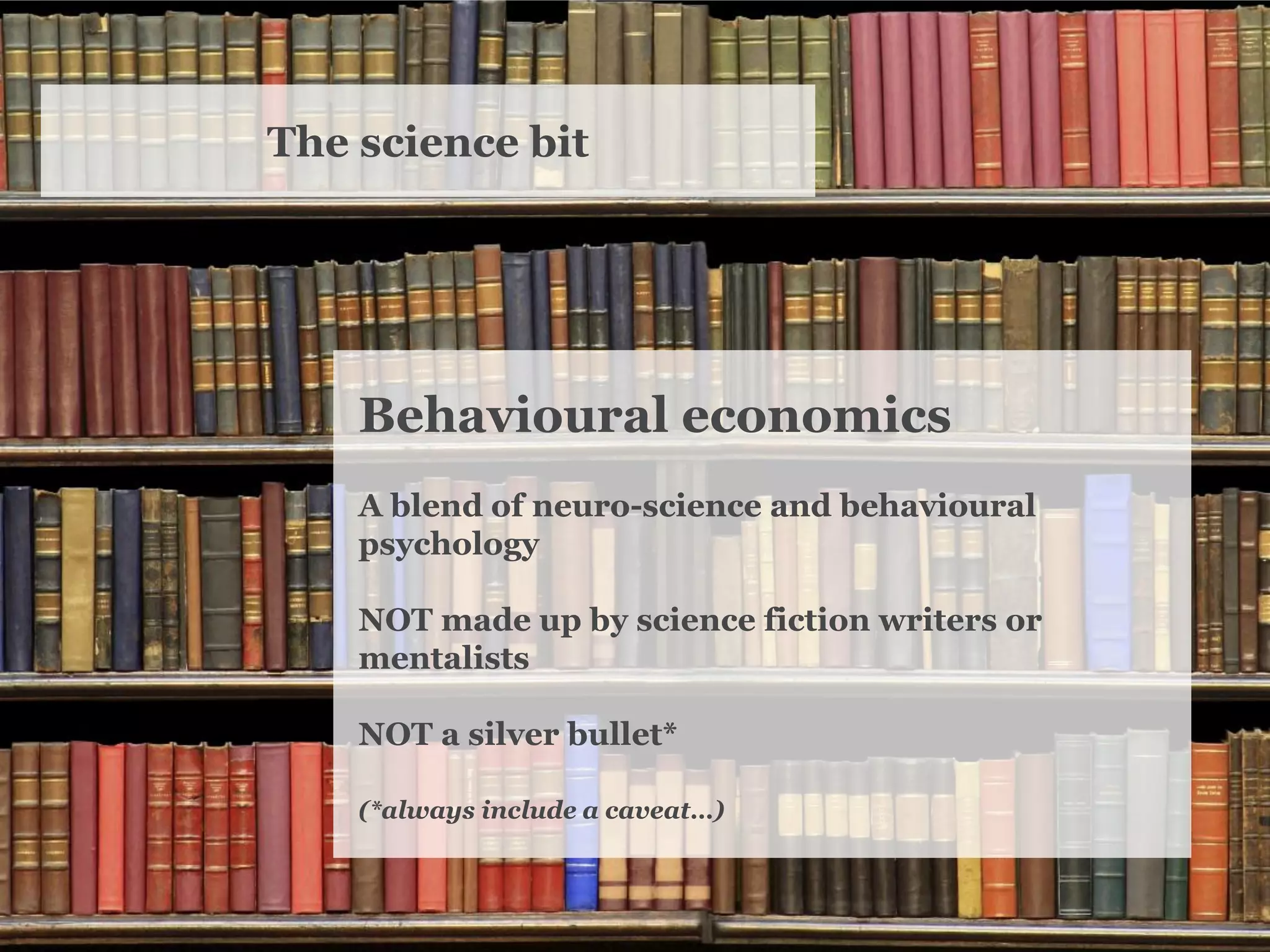 The science bit 
Behavioural economics 
A blend of neuro-science and behavioural psychology 
NOT made up by science fiction writers or mentalists 
NOT a silver bullet* 
(*always include a caveat…)  