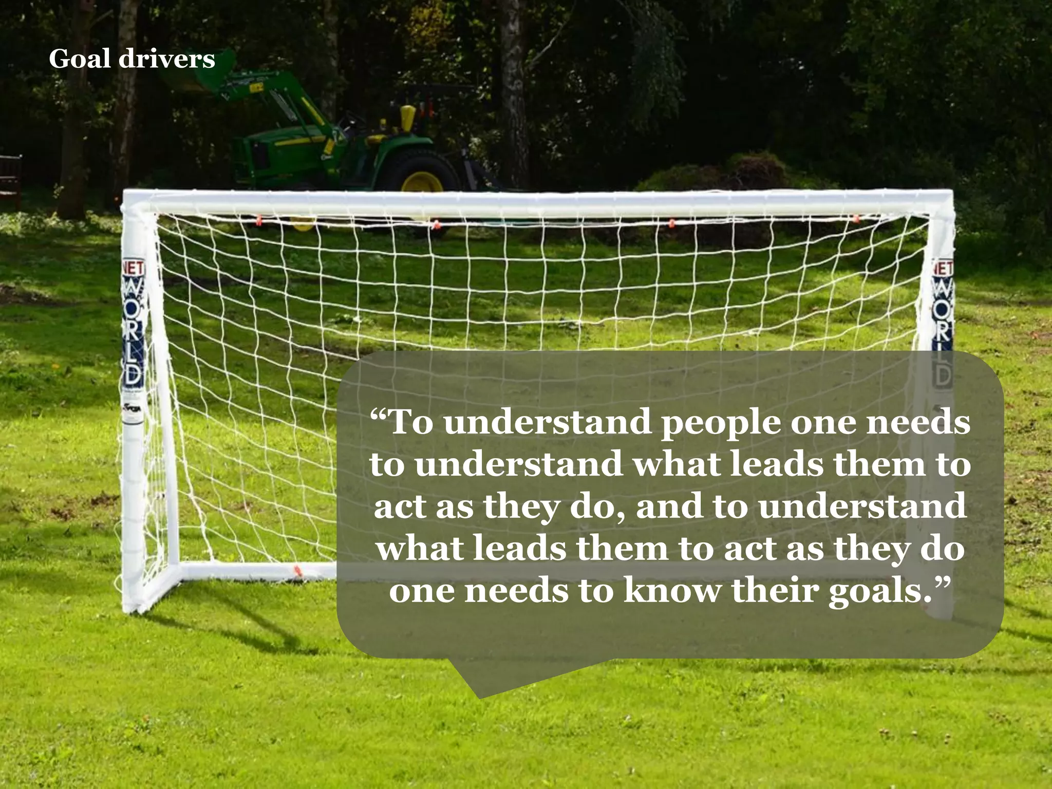Goal drivers 
“To understand people one needs to understand what leads them to act as they do, and to understand what leads them to act as they do one needs to know their goals.”  
