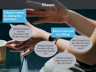 www.earnest-agency.com 
When it comes to asking the question: 
Which of these service providers will do the best job? 
Buyers can end up asking: 
Which of these sales people do I like the best? 
Which of these brands will my boss have heard of? 
Isn’t it easier to go with the guys we’ve always used? 
Image: Flickr <Creative Commons> 
Biases  