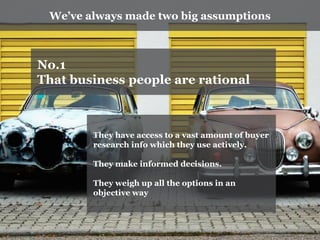 We’ve always made two big assumptions 
No.1 
That business people are rational 
They have access to a vast amount of buyer research info which they use actively. 
They make informed decisions. 
They weigh up all the options in an objective way  