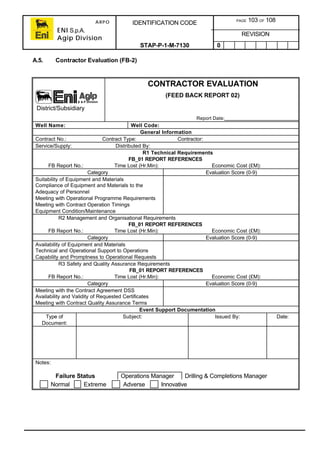 ARPO
ENI S.p.A.
Agip Division
IDENTIFICATION CODE PAGE 103 OF 108
REVISION
STAP-P-1-M-7130 0
A.5. Contractor Evaluation (FB-2)
CONTRACTOR EVALUATION
(FEED BACK REPORT 02)
Report Date:
Well Name: Well Code:
General Information
Contract No.: Contract Type: Contractor:
Service/Supply: Distributed By:
R1 Technical Requirements
FB_01 REPORT REFERENCES
FB Report No.: Time Lost (Hr.Min): Economic Cost (£M):
Category Evaluation Score (0-9)
Suitability of Equipment and Materials
Compliance of Equipment and Materials to the
Adequacy of Personnel
Meeting with Operational Programme Requirements
Meeting with Contract Operation Timings
Equipment Condition/Maintenance
R2 Management and Organisational Requirements
FB_01 REPORT REFERENCES
FB Report No.: Time Lost (Hr.Min): Economic Cost (£M):
Category Evaluation Score (0-9)
Availability of Equipment and Materials
Technical and Operational Support to Operations
Capability and Promptness to Operational Requests
R3 Safety and Quality Assurance Requirements
FB_01 REPORT REFERENCES
FB Report No.: Time Lost (Hr.Min): Economic Cost (£M):
Category Evaluation Score (0-9)
Meeting with the Contract Agreement DSS
Availability and Validity of Requested Certificates
Meeting with Contract Quality Assurance Terms
Event Support Documentation
Type of
Document:
Subject: Issued By: Date:
Notes:
Failure Status Operations Manager Drilling & Completions Manager
Normal Extreme Adverse Innovative
District/Subsidiary
 