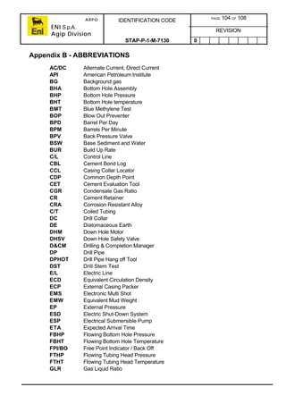 ARPO
ENI S.p.A.
Agip Division
IDENTIFICATION CODE PAGE 104 OF 108
REVISION
STAP-P-1-M-7130 0
Appendix B - ABBREVIATIONS
AC/DC Alternate Current, Direct Current
API American Petroleum Institute
BG Background gas
BHA Bottom Hole Assembly
BHP Bottom Hole Pressure
BHT Bottom Hole temperature
BMT Blue Methylene Test
BOP Blow Out Preventer
BPD Barrel Per Day
BPM Barrels Per Minute
BPV Back Pressure Valve
BSW Base Sediment and Water
BUR Build Up Rate
C/L Control Line
CBL Cement Bond Log
CCL Casing Collar Locator
CDP Common Depth Point
CET Cement Evaluation Tool
CGR Condensate Gas Ratio
CR Cement Retainer
CRA Corrosion Resistant Alloy
C/T Coiled Tubing
DC Drill Collar
DE Diatomaceous Earth
DHM Down Hole Motor
DHSV Down Hole Safety Valve
D&CM Drilling & Completion Manager
DP Drill Pipe
DPHOT Drill Pipe Hang off Tool
DST Drill Stem Test
E/L Electric Line
ECD Equivalent Circulation Density
ECP External Casing Packer
EMS Electronic Multi Shot
EMW Equivalent Mud Weight
EP External Pressure
ESD Electric Shut-Down System
ESP Electrical Submersible Pump
ETA Expected Arrival Time
FBHP Flowing Bottom Hole Pressure
FBHT Flowing Bottom Hole Temperature
FPI/BO Free Point Indicator / Back Off
FTHP Flowing Tubing Head Pressure
FTHT Flowing Tubing Head Temperature
GLR Gas Liquid Ratio
 