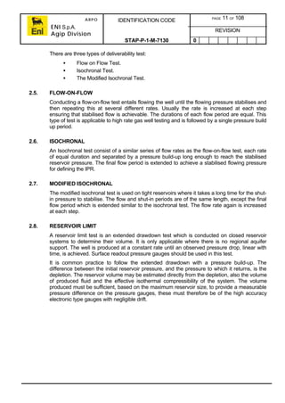ARPO
ENI S.p.A.
Agip Division
IDENTIFICATION CODE PAGE 11 OF 108
REVISION
STAP-P-1-M-7130 0
There are three types of deliverability test:
• Flow on Flow Test.
• Isochronal Test.
• The Modified Isochronal Test.
2.5. FLOW-ON-FLOW
Conducting a flow-on-flow test entails flowing the well until the flowing pressure stabilises and
then repeating this at several different rates. Usually the rate is increased at each step
ensuring that stabilised flow is achievable. The durations of each flow period are equal. This
type of test is applicable to high rate gas well testing and is followed by a single pressure build
up period.
2.6. ISOCHRONAL
An Isochronal test consist of a similar series of flow rates as the flow-on-flow test, each rate
of equal duration and separated by a pressure build-up long enough to reach the stabilised
reservoir pressure. The final flow period is extended to achieve a stabilised flowing pressure
for defining the IPR.
2.7. MODIFIED ISOCHRONAL
The modified isochronal test is used on tight reservoirs where it takes a long time for the shut-
in pressure to stabilise. The flow and shut-in periods are of the same length, except the final
flow period which is extended similar to the isochronal test. The flow rate again is increased
at each step.
2.8. RESERVOIR LIMIT
A reservoir limit test is an extended drawdown test which is conducted on closed reservoir
systems to determine their volume. It is only applicable where there is no regional aquifer
support. The well is produced at a constant rate until an observed pressure drop, linear with
time, is achieved. Surface readout pressure gauges should be used in this test.
It is common practice to follow the extended drawdown with a pressure build-up. The
difference between the initial reservoir pressure, and the pressure to which it returns, is the
depletion. The reservoir volume may be estimated directly from the depletion, also the volume
of produced fluid and the effective isothermal compressibility of the system. The volume
produced must be sufficient, based on the maximum reservoir size, to provide a measurable
pressure difference on the pressure gauges, these must therefore be of the high accuracy
electronic type gauges with negligible drift.
 