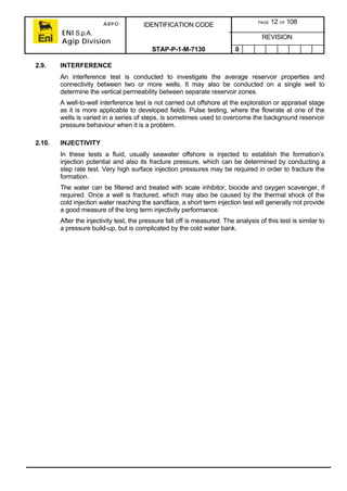 ARPO
ENI S.p.A.
Agip Division
IDENTIFICATION CODE PAGE 12 OF 108
REVISION
STAP-P-1-M-7130 0
2.9. INTERFERENCE
An interference test is conducted to investigate the average reservoir properties and
connectivity between two or more wells. It may also be conducted on a single well to
determine the vertical permeability between separate reservoir zones.
A well-to-well interference test is not carried out offshore at the exploration or appraisal stage
as it is more applicable to developed fields. Pulse testing, where the flowrate at one of the
wells is varied in a series of steps, is sometimes used to overcome the background reservoir
pressure behaviour when it is a problem.
2.10. INJECTIVITY
In these tests a fluid, usually seawater offshore is injected to establish the formation’s
injection potential and also its fracture pressure, which can be determined by conducting a
step rate test. Very high surface injection pressures may be required in order to fracture the
formation.
The water can be filtered and treated with scale inhibitor, biocide and oxygen scavenger, if
required. Once a well is fractured, which may also be caused by the thermal shock of the
cold injection water reaching the sandface, a short term injection test will generally not provide
a good measure of the long term injectivity performance.
After the injectivity test, the pressure fall off is measured. The analysis of this test is similar to
a pressure build-up, but is complicated by the cold water bank.
 