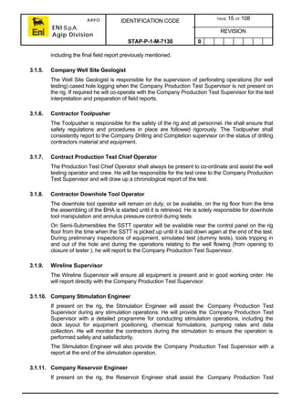 ARPO
ENI S.p.A.
Agip Division
IDENTIFICATION CODE PAGE 15 OF 108
REVISION
STAP-P-1-M-7130 0
including the final field report previously mentioned.
3.1.5. Company Well Site Geologist
The Well Site Geologist is responsible for the supervision of perforating operations (for well
testing) cased hole logging when the Company Production Test Supervisor is not present on
the rig. If required he will co-operate with the Company Production Test Supervisor for the test
interpretation and preparation of field reports.
3.1.6. Contractor Toolpusher
The Toolpusher is responsible for the safety of the rig and all personnel. He shall ensure that
safety regulations and procedures in place are followed rigorously. The Toolpusher shall
consistently report to the Company Drilling and Completion supervisor on the status of drilling
contractors material and equipment.
3.1.7. Contract Production Test Chief Operator
The Production Test Chief Operator shall always be present to co-ordinate and assist the well
testing operator and crew. He will be responsible for the test crew to the Company Production
Test Supervisor and will draw up a chronological report of the test.
3.1.8. Contractor Downhole Tool Operator
The downhole tool operator will remain on duty, or be available, on the rig floor from the time
the assembling of the BHA is started until it is retrieved. He is solely responsible for downhole
tool manipulation and annulus pressure control during tests.
On Semi-Submersibles the SSTT operator will be available near the control panel on the rig
floor from the time when the SSTT is picked up until it is laid down again at the end of the test.
During preliminary inspections of equipment, simulated test (dummy tests), tools tripping in
and out of the hole and during the operations relating to the well flowing (from opening to
closure of tester ), he will report to the Company Production Test Supervisor.
3.1.9. Wireline Supervisor
The Wireline Supervisor will ensure all equipment is present and in good working order. He
will report directly with the Company Production Test Supervisor.
3.1.10. Company Stimulation Engineer
If present on the rig, the Stimulation Engineer will assist the Company Production Test
Supervisor during any stimulation operations. He will provide the Company Production Test
Supervisor with a detailed programme for conducting stimulation operations, including the
deck layout for equipment positioning, chemical formulations, pumping rates and data
collection. He will monitor the contractors during the stimulation to ensure the operation is
performed safely and satisfactorily.
The Stimulation Engineer will also provide the Company Production Test Supervisor with a
report at the end of the stimulation operation.
3.1.11. Company Reservoir Engineer
If present on the rig, the Reservoir Engineer shall assist the Company Production Test
 