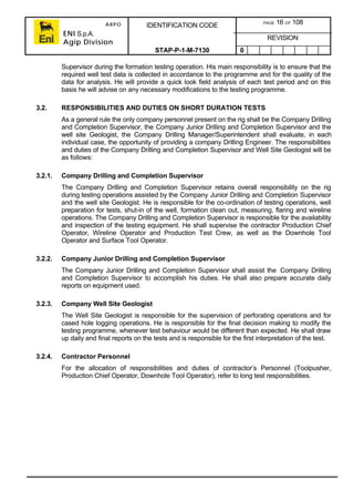 ARPO
ENI S.p.A.
Agip Division
IDENTIFICATION CODE PAGE 16 OF 108
REVISION
STAP-P-1-M-7130 0
Supervisor during the formation testing operation. His main responsibility is to ensure that the
required well test data is collected in accordance to the programme and for the quality of the
data for analysis. He will provide a quick look field analysis of each test period and on this
basis he will advise on any necessary modifications to the testing programme.
3.2. RESPONSIBILITIES AND DUTIES ON SHORT DURATION TESTS
As a general rule the only company personnel present on the rig shall be the Company Drilling
and Completion Supervisor, the Company Junior Drilling and Completion Supervisor and the
well site Geologist, the Company Drilling Manager/Superintendent shall evaluate, in each
individual case, the opportunity of providing a company Drilling Engineer. The responsibilities
and duties of the Company Drilling and Completion Supervisor and Well Site Geologist will be
as follows:
3.2.1. Company Drilling and Completion Supervisor
The Company Drilling and Completion Supervisor retains overall responsibility on the rig
during testing operations assisted by the Company Junior Drilling and Completion Supervisor
and the well site Geologist. He is responsible for the co-ordination of testing operations, well
preparation for tests, shut-in of the well, formation clean out, measuring, flaring and wireline
operations. The Company Drilling and Completion Supervisor is responsible for the availability
and inspection of the testing equipment. He shall supervise the contractor Production Chief
Operator, Wireline Operator and Production Test Crew, as well as the Downhole Tool
Operator and Surface Tool Operator.
3.2.2. Company Junior Drilling and Completion Supervisor
The Company Junior Drilling and Completion Supervisor shall assist the Company Drilling
and Completion Supervisor to accomplish his duties. He shall also prepare accurate daily
reports on equipment used.
3.2.3. Company Well Site Geologist
The Well Site Geologist is responsible for the supervision of perforating operations and for
cased hole logging operations. He is responsible for the final decision making to modify the
testing programme, whenever test behaviour would be different than expected. He shall draw
up daily and final reports on the tests and is responsible for the first interpretation of the test.
3.2.4. Contractor Personnel
For the allocation of responsibilities and duties of contractor’s Personnel (Toolpusher,
Production Chief Operator, Downhole Tool Operator), refer to long test responsibilities.
 