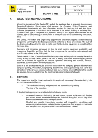 ARPO
ENI S.p.A.
Agip Division
IDENTIFICATION CODE PAGE 17 OF 108
REVISION
STAP-P-1-M-7130 0
4. WELL TESTING PROGRAMME
When the rig reaches Total Depth (TD) and all the available data is analysed, the company
Reservoir/Exploration Departments shall provide the Company Drilling/Production and
Engineering departments with the information required for planning the well test (type,
pressure, temperature of formation fluids, intervals to be tested, flowing or sampling test,
duration of test, type of completion fluid, type and density of fluid against which the well will be
opened, type of perforating gun and number of shots per foot, use of coiled tubing stimulation,
etc.).
The Drilling, Production and Engineering departments shall then prepare a detailed testing
programme verifying that the testing equipment conforms to these procedures. The duty of
the Engineering Department is also to make sure that the testing equipment is available at the
rig in due time.
Company and contractor personnel on the rig shall confirm equipment availability and
programme feasibility, verifying that the test programme is compatible with general and
specific rules related to the drilling unit.
Governmental bodies of several countries lay down rules and regulations covering the entire
drilling activity. In such cases , prior to the start of testing operations a summary programme
shall be submitted for approval to national agencies, indicating well number, location,
objectives, duration of test and test procedures.
Since it is not practical to include all issued laws within the company general statement the
company (Drilling, Production, Engineering departments and rig personnel) shall verify the
consistency of the present procedures to suit local laws, making any modifications that would
be required. However, at all times, the most restrictive interpretation shall apply.
4.1. CONTENTS
The programme shall be drawn up in order to acquire all necessary information taking into
account two essential factors:
• The risk to which the rig and personnel are exposed during testing.
• The cost of the operation.
A detailed testing programme shall include the following points:
• A general statement indicating the well status, targets to be reached, testing
procedures as well as detailed safety rules that shall be applied, should they differ
from those detailed in the current procedures.
• Detailed and specific instructions covering well preparation, completion and
casing perforating system, detailed testing programme field analysis on test data
and samples, mud programme and closure of the tested interval.
 