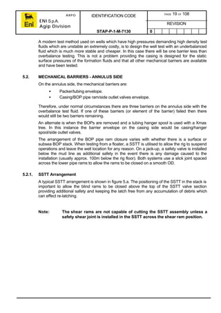 ARPO
ENI S.p.A.
Agip Division
IDENTIFICATION CODE PAGE 19 OF 108
REVISION
STAP-P-1-M-7130 0
A modern test method used on wells which have high pressures demanding high density test
fluids which are unstable an extremely costly, is to design the well test with an underbalanced
fluid which is much more stable and cheaper. In this case there will be one barrier less than
overbalance testing. This is not a problem providing the casing is designed for the static
surface pressures of the formation fluids and that all other mechanical barriers are available
and have been tested.
5.2. MECHANICAL BARRIERS - ANNULUS SIDE
On the annulus side, the mechanical barriers are:
• Packer/tubing envelope.
• Casing/BOP pipe ram/side outlet valves envelope.
Therefore, under normal circumstances there are three barriers on the annulus side with the
overbalance test fluid. If one of these barriers (or element of the barrier) failed then there
would still be two barriers remaining.
An alternate is when the BOPs are removed and a tubing hanger spool is used with a Xmas
tree. In this instance the barrier envelope on the casing side would be casing/hanger
spool/side outlet valves.
The arrangement of the BOP pipe ram closure varies with whether there is a surface or
subsea BOP stack. When testing from a floater, a SSTT is utilised to allow the rig to suspend
operations and leave the well location for any reason. On a jack-up, a safety valve is installed
below the mud line as additional safety in the event there is any damage caused to the
installation (usually approx. 100m below the rig floor). Both systems use a slick joint spaced
across the lower pipe rams to allow the rams to be closed on a smooth OD.
5.2.1. SSTT Arrangement
A typical SSTT arrangement is shown in figure 5.a. The positioning of the SSTT in the stack is
important to allow the blind rams to be closed above the top of the SSTT valve section
providing additional safety and keeping the latch free from any accumulation of debris which
can effect re-latching.
Note: The shear rams are not capable of cutting the SSTT assembly unless a
safety shear joint is installed in the SSTT across the shear ram position.
 