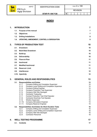 ARPO
ENI S.p.A.
Agip Division
IDENTIFICATION CODE PAGE 2 OF 108
REVISION
STAP-P-1-M-7130 0
INDEX
1. INTRODUCTION 7
1.1. Purpose of the manual 7
1.2. Objectives 7
1.3. Drilling Installations 8
1.4. UPDATING, AMENDMENT, CONTROL & DEROGATION 9
2. TYPES OF PRODUCTION TEST 10
2.1. Drawdown 10
2.2. Multi-Rate Drawdown 10
2.3. Build-up 10
2.4. Deliverability 10
2.5. Flow-on-Flow 11
2.6. Isochronal 11
2.7. Modified Isochronal 11
2.8. Reservoir Limit 11
2.9. Interference 12
2.10. Injectivity 12
3. GENERAL ROLES AND RESPONSIBILITIES 13
3.1. Responsibilities and Duties 13
3.1.1. Company Drilling and Completion Supervisor 14
3.1.2. Company Junior Drilling and Completion Supervisor 14
3.1.3. Company Drilling Engineer 14
3.1.4. Company Production Test Supervisor 14
3.1.5. Company Well Site Geologist 15
3.1.6. Contractor Toolpusher 15
3.1.7. Contract Production Test Chief Operator 15
3.1.8. Contractor Downhole Tool Operator 15
3.1.9. Wireline Supervisor 15
3.1.10. Company Stimulation Engineer 15
3.1.11. Company Reservoir Engineer 15
3.2. Responsibilities And Duties On Short Duration Tests 16
3.2.1. Company Drilling and Completion Supervisor 16
3.2.2. Company Junior Drilling and Completion Supervisor 16
3.2.3. Company Well Site Geologist 16
3.2.4. Contractor Personnel 16
4. WELL TESTING PROGRAMME 17
4.1. Contents 17
 