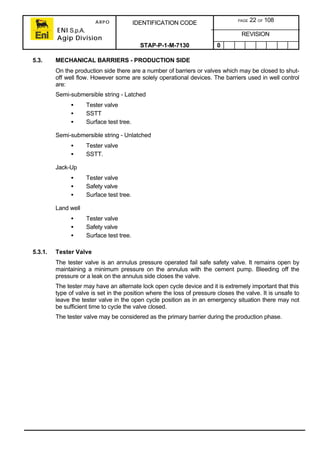 ARPO
ENI S.p.A.
Agip Division
IDENTIFICATION CODE PAGE 22 OF 108
REVISION
STAP-P-1-M-7130 0
5.3. MECHANICAL BARRIERS - PRODUCTION SIDE
On the production side there are a number of barriers or valves which may be closed to shut-
off well flow. However some are solely operational devices. The barriers used in well control
are:
Semi-submersible string - Latched
• Tester valve
• SSTT
• Surface test tree.
Semi-submersible string - Unlatched
• Tester valve
• SSTT.
Jack-Up
• Tester valve
• Safety valve
• Surface test tree.
Land well
• Tester valve
• Safety valve
• Surface test tree.
5.3.1. Tester Valve
The tester valve is an annulus pressure operated fail safe safety valve. It remains open by
maintaining a minimum pressure on the annulus with the cement pump. Bleeding off the
pressure or a leak on the annulus side closes the valve.
The tester may have an alternate lock open cycle device and it is extremely important that this
type of valve is set in the position where the loss of pressure closes the valve. It is unsafe to
leave the tester valve in the open cycle position as in an emergency situation there may not
be sufficient time to cycle the valve closed.
The tester valve may be considered as the primary barrier during the production phase.
 
