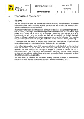 ARPO
ENI S.p.A.
Agip Division
IDENTIFICATION CODE PAGE 24 OF 108
REVISION
STAP-P-1-M-7130 0
6. TEST STRING EQUIPMENT
6.1. GENERAL
The well testing objectives, test location and relevant planning will dictate which is the most
suitable test string configuration to be used. Some generic test strings used for testing from
various installations are shown over leaf:
In general, well tests are performed inside a 7ins production liner, using full opening test tools
with a 2.25ins ID. In larger production casing sizes the same tools will be used with a larger
packer. In 5-51
/2ins some problems can be envisaged: availability, reliability and reduced ID
limitations to run W/L. tools, etc. smaller test tools will be required, but similarly, the tools
should be full opening to allow production logging across perforated intervals. For a barefoot
test, conventional test tools will usually be used with a packer set inside the 95
/8ins casing.
If conditions allow, the bottom of the test string should be 100ft above the top perforation to
allow production logging, reperforating and/or acid treatment of the interval.
In the following description, tools which are required both in production tests and conventional
tests are included. The list of tools is not exhaustive, and other tools may be included.
However, the test string should be kept as simple as possible to reduce the risk of
mechanical failure. The tools should be dressed with elastomers suitable for the operating
environment, considering packer fluids, prognosed production fluids, temperature and the
stimulation programme, if applicable.
The tools must be rated for the requested working pressure (in order to withstand the
maximum forecast bottom-hole/well head pressure with a suitable safety factor).
 