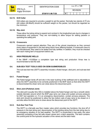 ARPO
ENI S.p.A.
Agip Division
IDENTIFICATION CODE PAGE 31 OF 108
REVISION
STAP-P-1-M-7130 0
6.2.13. Drill Collar
Drill collars are required to provide a weight to set the packer. Normally two stands of 43
/4ins
drill collars (46.8lbs/ft) should be sufficient weight on the packer, but should be regarded as
the minimum.
6.2.14. Slip Joint
These allow the tubing string to expand and contract in the longitudinal axis due to changes in
temperature and pressure. They are non-rotating to allow torque for setting packers or
operating the safety joint.
6.2.15. Crossovers
Crossovers warrant special attention They are of the utmost importance as they connect
every piece of equipment in the test string which have differing threads. If crossovers have to
be manufactured, they need to be tested and fully certified. In addition, they must be checked
with each mating item of equipment before use.
6.3. HIGH PRESSURE WELLS
If the SBHP >10,000psi a completion type test string and production Xmas tree is
recommended to test the well.
6.4. SUB-SEA TEST TOOLS USED ON SEMI-SUBMERSIBLES
The sub-sea test tree (SSTT) assembly includes a fluted hanger, slick joint, and sub-sea test
tree.
6.4.1. Fluted Hanger
The fluted hanger lands off and sits in the wear bushing of the wellhead and is adjustable to
allow the SSTT assembly to be correctly positioned in the BOP stack so that when the SSTT
is disconnected the shear rams can close above the disconnect point.
6.4.2. Slick Joint (Polished Joint)
The slick joint (usually 5ins OD) is installed above the fluted hanger and has a smooth (slick)
outside diameter around which the BOP pipe rams can close and sustain annulus pressure
for DST tool operation or, if in an emergency disconnection, contain annulus pressure. The
slick joint should be positioned to allow the two bottom sets of pipe rams to be closed on it
and also allow the blind rams to close above the disconnect point of the SSTT.
6.4.3. Sub-Sea Test Tree
The SSTT is a fail-safe sea floor master valve which provides two functions; the shut off of
pressure in the test string and; disconnection of the landing string from the test string due to
an emergency situation or for bad weather. The SSTT is constructed in two parts; the valve
assembly consisting of two fail safe closed valves and; a latch assembly. The latch contains
the control ports for the hydraulic actuation of the valves and the latch head.
 